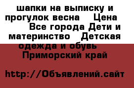 шапки на выписку и прогулок весна  › Цена ­ 500 - Все города Дети и материнство » Детская одежда и обувь   . Приморский край